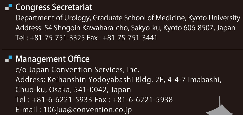 Congress Secretariat
Department of Urology, Graduate School of Medicine, Kyoto University
Address: 54 Shogoin Kawahara-cho, Sakyo-ku, Kyoto 606-8507, Japan
Tel: +81-75-751-3325 Fax: +81-75-751-3441
Management Office
c/o Japan Convention Services, Inc.
Address: Keihanshin Yodoyabashi Bldg. 2F, 4-4-7 Imabashi,
Chuo-ku, Osaka, 541-0042, Japan
Tel: +81-6-6221-5933 Fax: +81-6-6221-5938
E-mail: 106jua@convention.co.jp