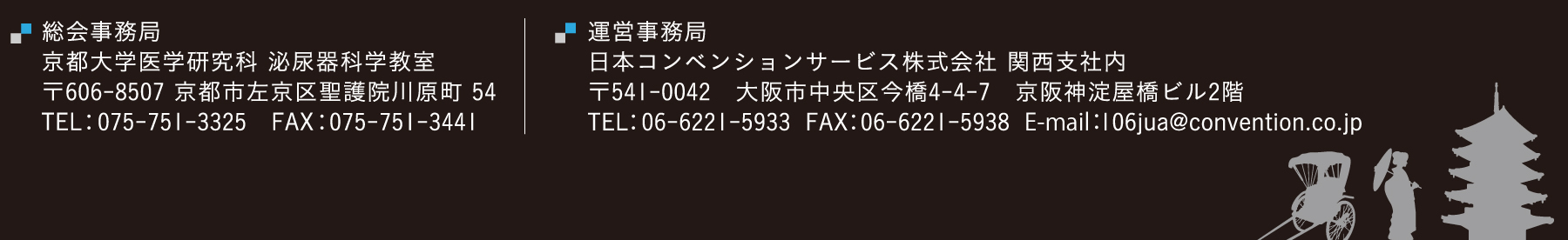 【総会事務局】
京都大学医学研究科　泌尿器科学教室
〒606-8507京都市左京区聖護院川原町54
【運営事務局】
日本コンベンションサービス株式会社　関西支社内
〒541-0042　大阪市中央区今橋4-4-7　京阪神淀屋橋ビル2階
TEL：06-6221-5933　FAX：06-6221-5938
E-mail：106jua@convention.co.jp