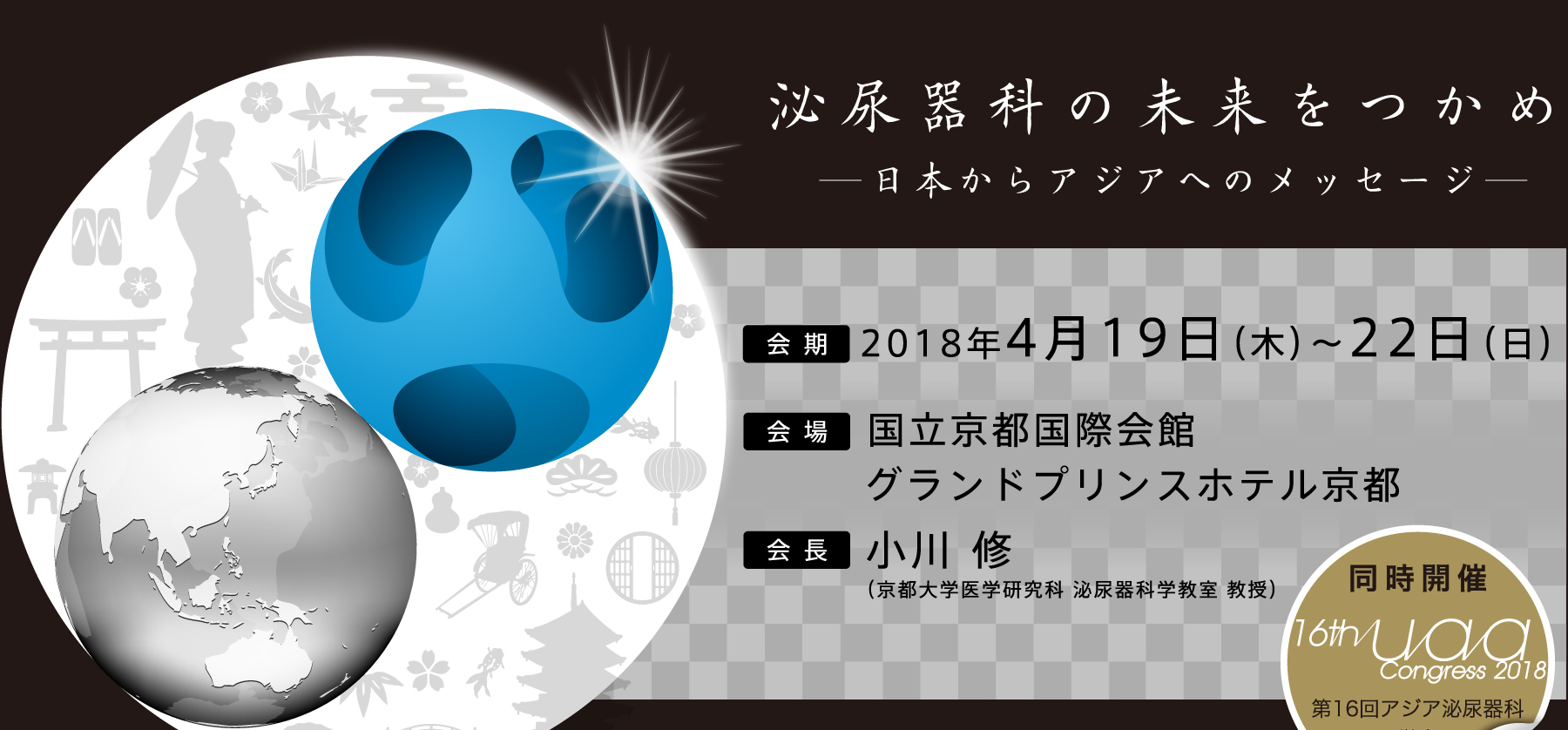 泌尿器科の未来をつかめ　－日本からアジアへのメッセージ―
会期：2018年4月19日(木)～22日（日）
会場：国立京都国際会館、グランドプリンスホテル京都
会長：小川　修（京都大学医学研究科　泌尿器科学教室　教授）